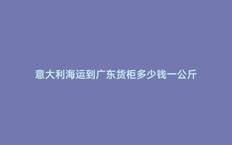 意大利海運到廣東貨柜多少錢一公斤