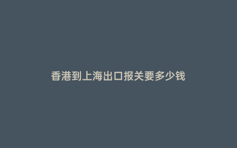 香港到上海出口報關要多少錢