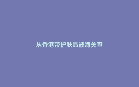從香港帶護膚品被海關查