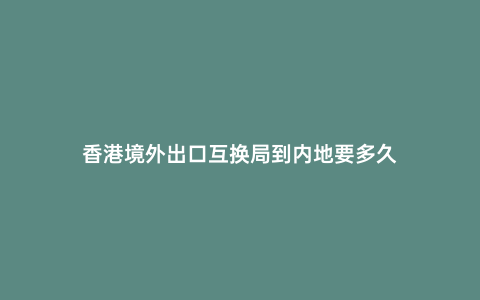 香港境外出口互換局到內地要多久