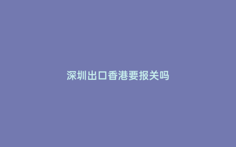 深圳出口香港要報關(guān)嗎