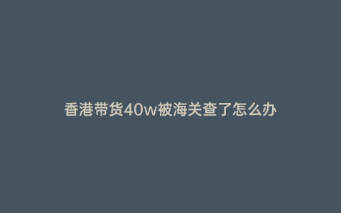 香港帶貨40w被海關查了怎么辦