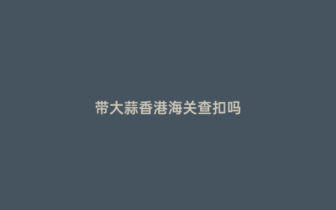 帶大蒜香港海關(guān)查扣嗎
