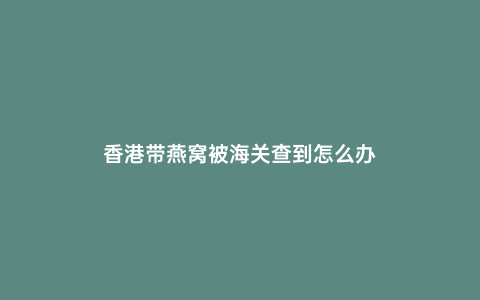 香港帶燕窩被海關查到怎么辦