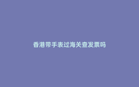香港帶手表過海關查發票嗎