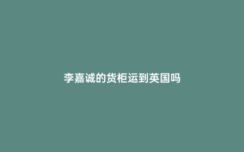 李嘉誠的貨柜運到英國嗎