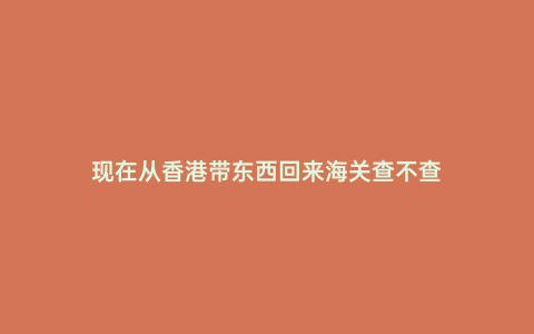 現(xiàn)在從香港帶東西回來海關(guān)查不查