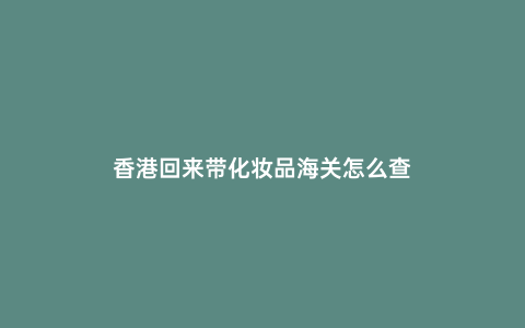 香港回來帶化妝品海關怎么查