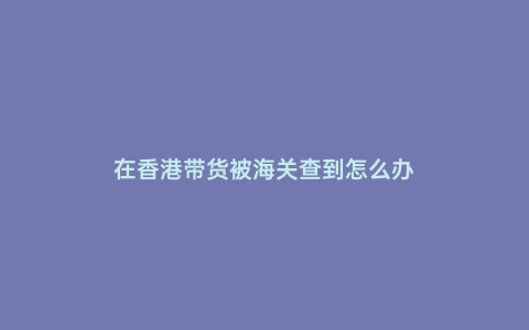 在香港帶貨被海關查到怎么辦