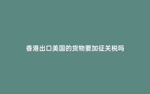 香港出口美國的貨物要加征關稅嗎