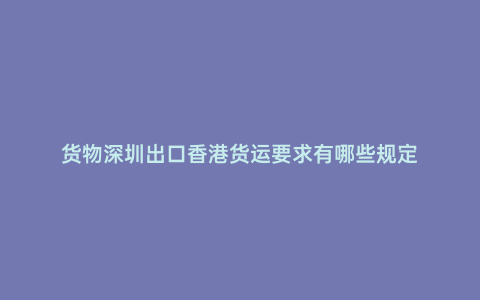 貨物深圳出口香港貨運要求有哪些規定