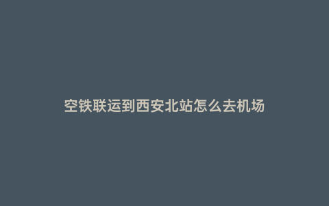 空鐵聯運到西安北站怎么去機場