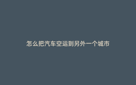 怎么把汽車空運(yùn)到另外一個城市
