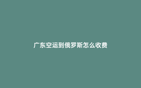 廣東空運(yùn)到俄羅斯怎么收費(fèi)