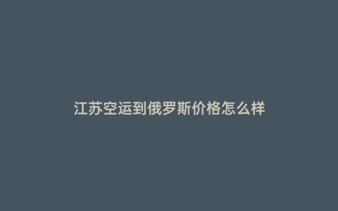 江蘇空運到俄羅斯價格怎么樣
