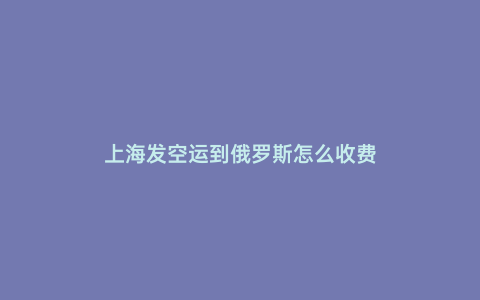 上海發空運到俄羅斯怎么收費