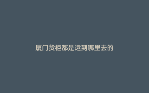 廈門貨柜都是運到哪里去的
