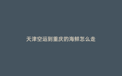 天津空運到重慶的海鮮怎么走