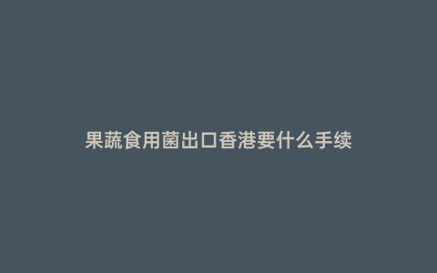 果蔬食用菌出口香港要什么手續(xù)