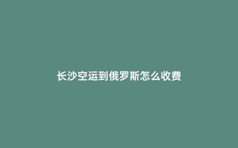長沙空運到俄羅斯怎么收費