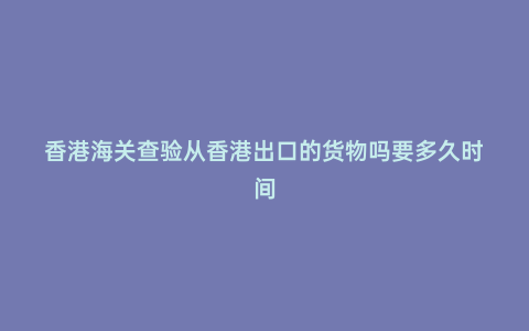香港海關查驗從香港出口的貨物嗎要多久時間