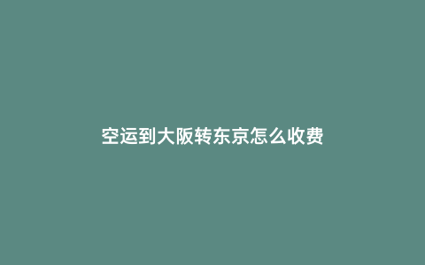 空運(yùn)到大阪轉(zhuǎn)東京怎么收費(fèi)