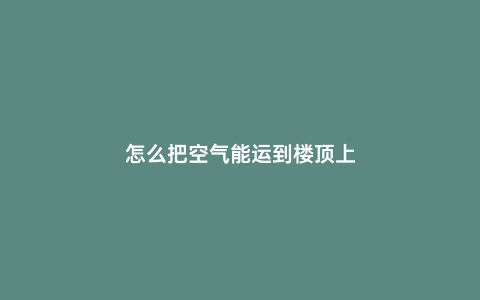 怎么把空氣能運(yùn)到樓頂上
