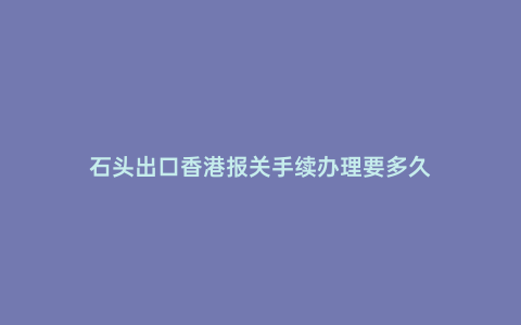 石頭出口香港報關手續辦理要多久