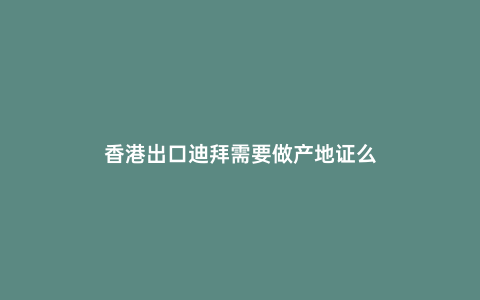 香港出口迪拜需要做產地證么