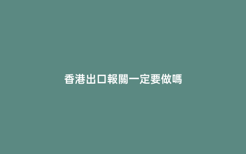 香港出口報關一定要做嗎