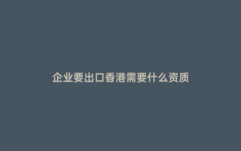 企業(yè)要出口香港需要什么資質(zhì)
