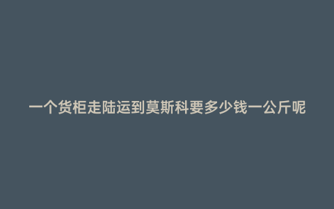 一個貨柜走陸運到莫斯科要多少錢一公斤呢
