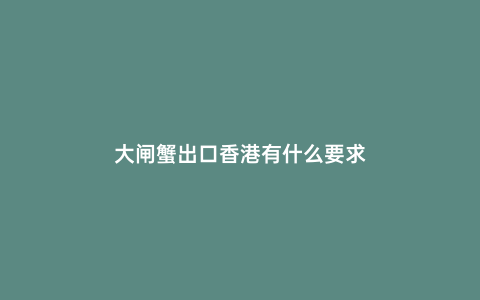 大閘蟹出口香港有什么要求