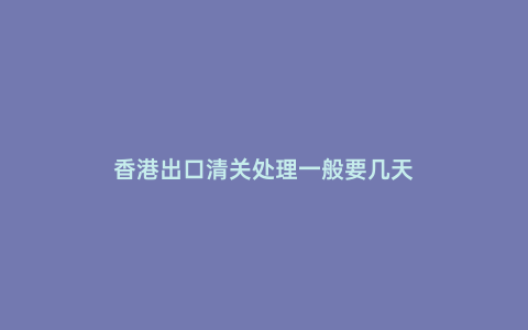 香港出口清關處理一般要幾天
