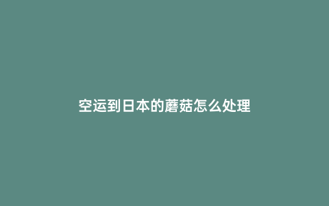 空運到日本的蘑菇怎么處理