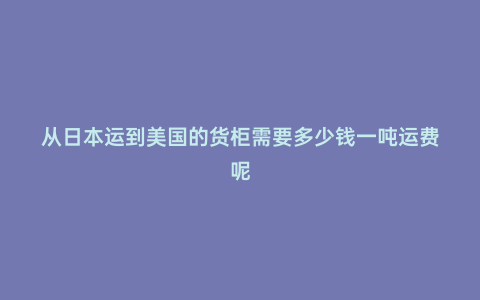 從日本運到美國的貨柜需要多少錢一噸運費呢