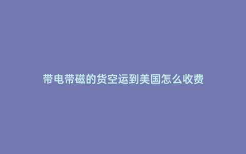 帶電帶磁的貨空運到美國怎么收費