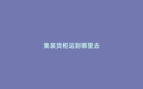 集裝貨柜運到哪里去