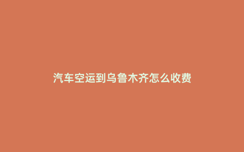 汽車空運(yùn)到烏魯木齊怎么收費(fèi)